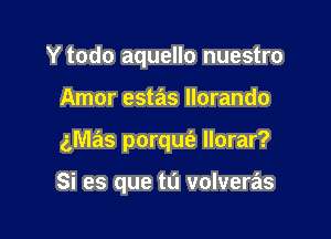 Y todo aquello nuestro

Amor estas llorando
gmas porqm'e llorar?

Si es que tu volveras