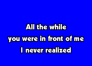 All the while

you were in front of me

I never realized