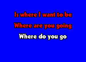 Where do you go