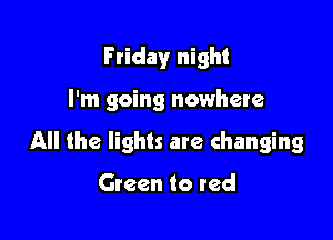 F riday night

I'm going nowhere

All the lights are changing

Green to red