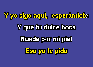 Y yo sigo aqui, esperandote

Y que tu dulce boca

Ruede por mi piel

Eso yo te pido