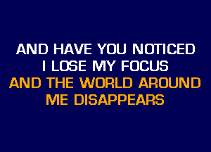 AND HAVE YOU NOTICED
I LOSE MY FOCUS
AND THE WORLD AROUND
ME DISAPPEARS