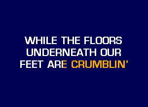 WHILE THE FLOORS
UNDERNEATH OUR
FEET ARE CRUMBLIN'