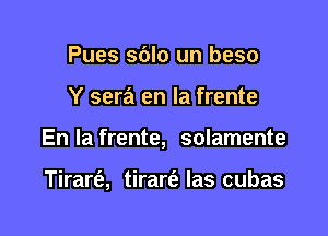 Pues sdlo un beso

Y sera en la frente

En la frente, solamente

Tirarfe, tirarfz las cubas