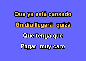 Que ya esta cansado

Un dia llegara quiza
Que tenga que

Pagar muy caro