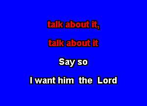 Say so

lwant him the Lord