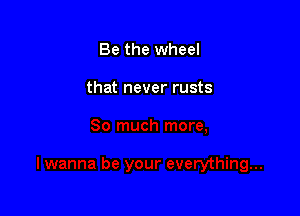 Be the wheel

that never rusts