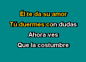 El te da su amor

TL'J duermes con dudas
Ahora ves

Que la costumbre