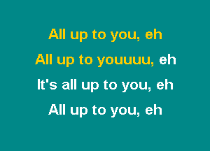 All up to you, eh

All up to youuuu, eh

It's all up to you, eh

All up to you, eh