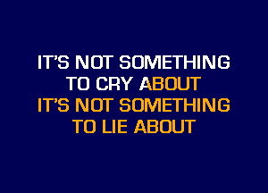 ITS NOT SOMETHING
TO CRY ABOUT
ITS NOT SOMETHING
TO LIE ABOUT