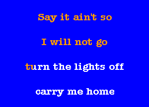 Say it ain13 so
I will not go

turn the lights off

carry me home I