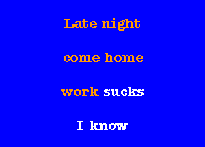 Late night

come home

work sucks

Iknow