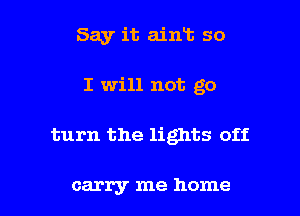 Say it ain13 so
I will not go

turn the lights off

carry me home I