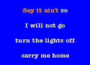 Say it ain13 so
I will not go

turn the lights off

carry me home I