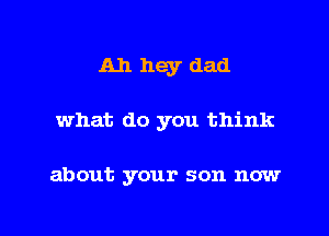 A11 hey dad

what do you think

about your son now