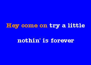 Hey come on try a little

nothin' is forever