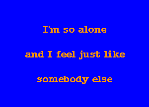 I'm so alone

and I feel just like

somebody else