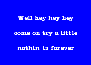 Well hey hey hey
come on try a little

nothin' is forever

g