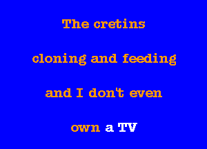 The cretins
cloning and feeding

and I dont even

ownaTV l