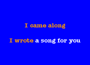 I came along

I wrote a song for you