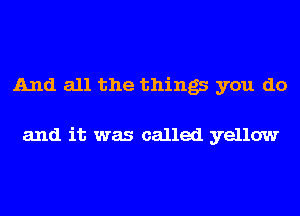 And all the things you do

and it was called yellow