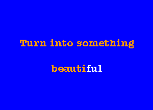 Turn into something

beautiful