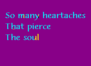 So many heartaches
That pierce

The soul