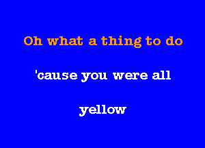 Oh what a thing to do

'cause you were all

yellow
