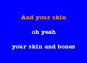 And your skin

oh yeah

your skin and bones