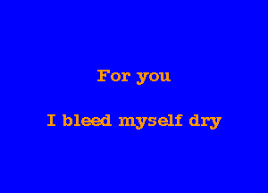 For you

I bleed myself dry
