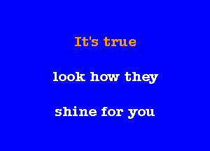It's true

look how they

shine for you
