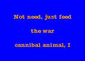 Not need, just feed

the war

cannibal animal, I

g