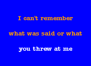 I canlb remember
what was said or what

you threw at me