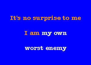It's no surprise to me

Iammyown

worst enemy
