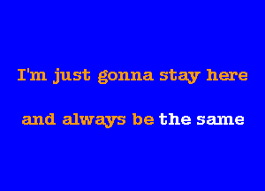 I'm just gonna stay here

and always be the same