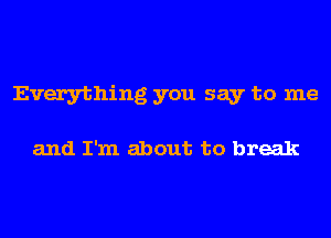 Everything you say to me

and I'm about to break