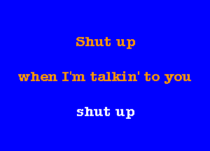 Shut up

when I'm talkin' to you

shut up