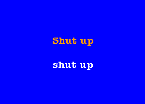 Shut up

shut up