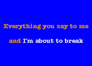 Everything you say to me

and I'm about to break