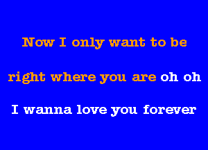 Now I only want to be

right where you are oh oh

I wanna love you forever