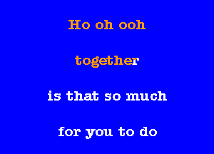 Ho oh ooh
together

is that so much

for you to do