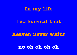 In my life
ILve learned that

heaven never waits

no oh oh oh oh I