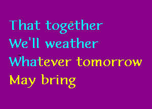 That tothher
We'll weather

Whatever tomorrow
May bring