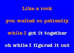 Like a rock
you waited so patiently
while I got it together

oh while I figured it out