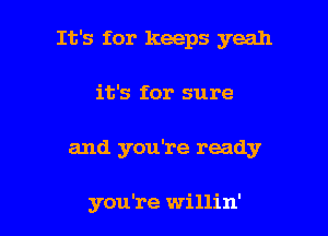 It's for keeps yeah
it's for sure

and you're ready

you're willin' l