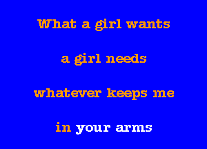 What a grl wants
a grl needs

what ever keeps me

in your arms I