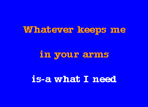 Whatever keeps me
in your arms

is-a what I need

g