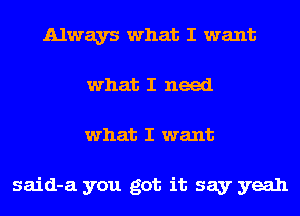 Always what I want
what I need
what I want

said-a you got it say yeah