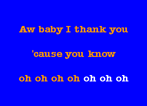 Aw baby I thank you
'cause you know

oh oh oh oh oh oh oh