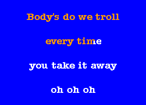 Body's do we troll

every time

you take it away

oh oh oh